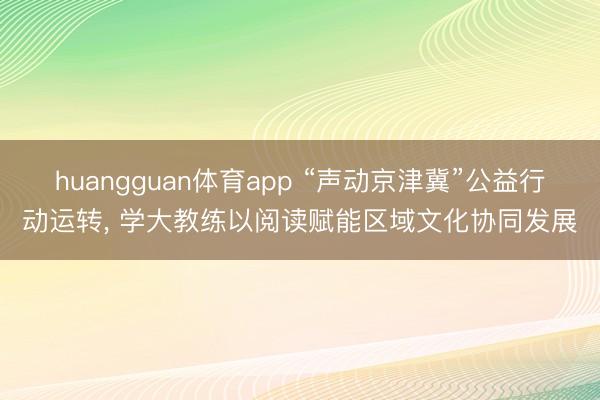 huangguan体育app “声动京津冀”公益行动运转， 学大教练以阅读赋能区域文化协同发展