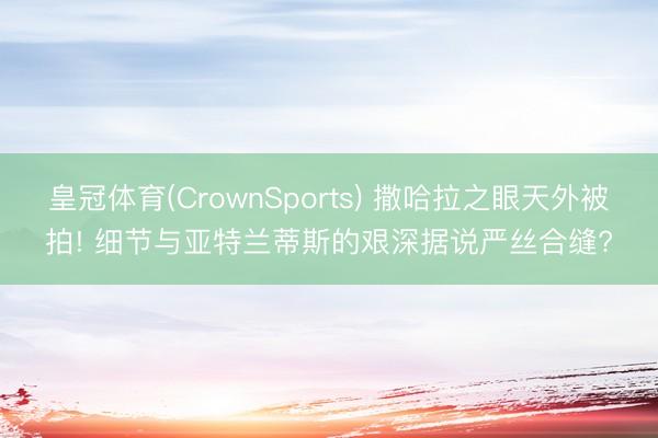 皇冠体育(CrownSports) 撒哈拉之眼天外被拍! 细节与亚特兰蒂斯的艰深据说严丝合缝?
