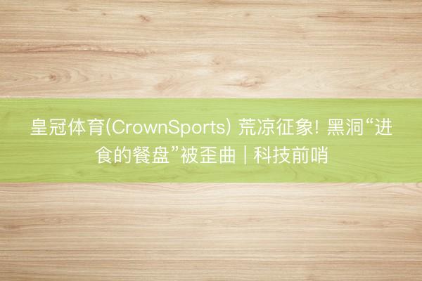 皇冠体育(CrownSports) 荒凉征象! 黑洞“进食的餐盘”被歪曲 | 科技前哨