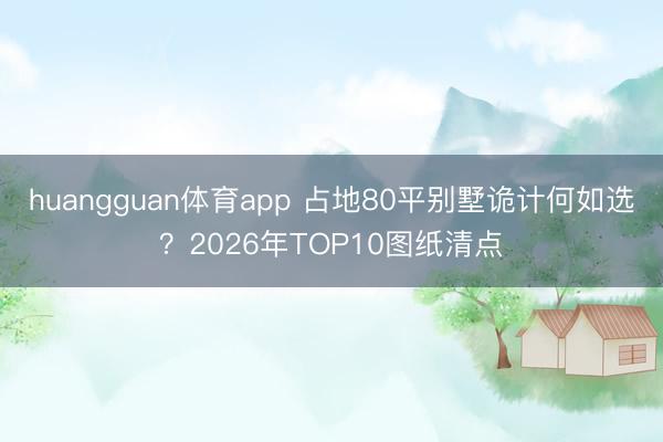 huangguan体育app 占地80平别墅诡计何如选?2026年TOP10图纸清点