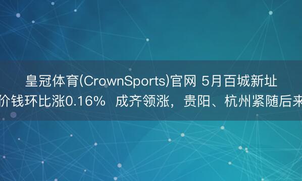 皇冠体育(CrownSports)官网 5月百城新址价钱环比涨0.16%  成齐领涨，贵阳、杭州紧随后来