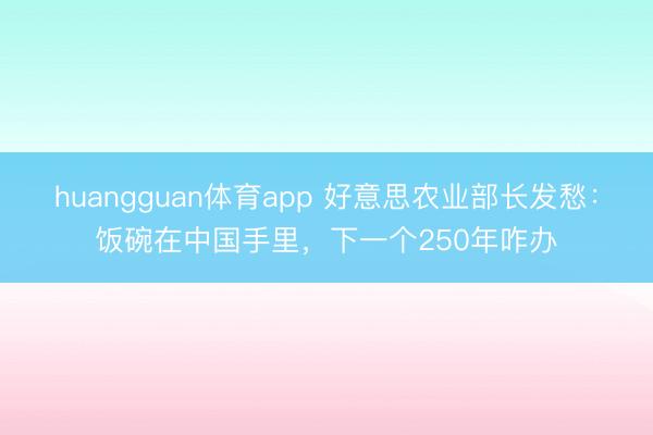 huangguan体育app 好意思农业部长发愁:饭碗在中国手里,下一个250年咋办