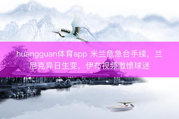 huangguan体育app 米兰危急合手续，兰尼克异日生变，伊布视频激愤球迷