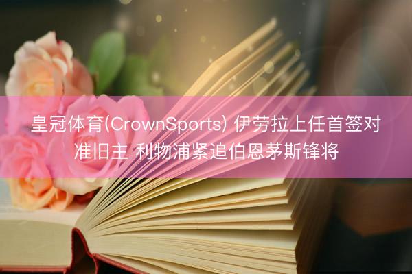 皇冠体育(CrownSports) 伊劳拉上任首签对准旧主 利物浦紧追伯恩茅斯锋将