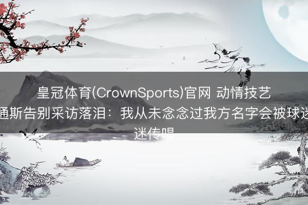 皇冠体育(CrownSports)官网 动情技艺！斯通斯告别采访落泪：我从未念念过我方名字会被球迷传唱