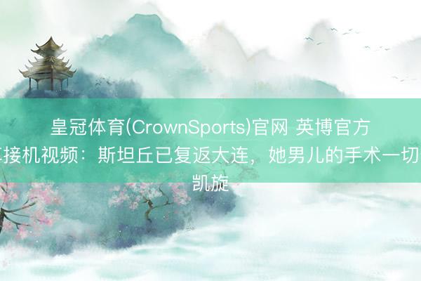 皇冠体育(CrownSports)官网 英博官方共享接机视频:斯坦丘已复返大连,她男儿的手术一切凯旋