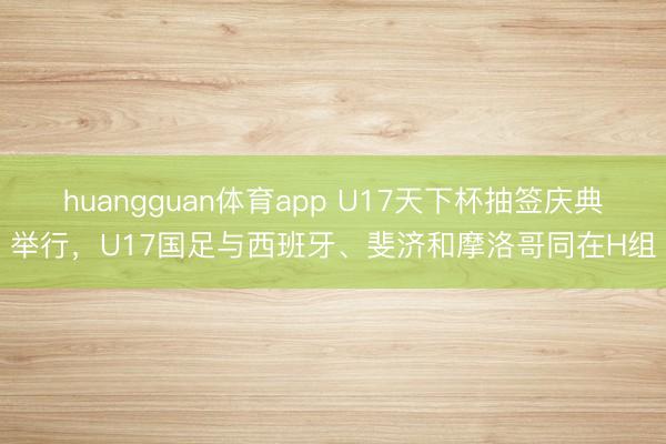 huangguan体育app U17天下杯抽签庆典举行,U17国足与西班牙、斐济和摩洛哥同在H组