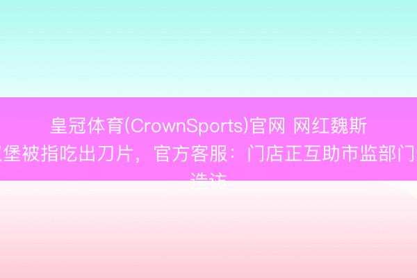 皇冠体育(CrownSports)官网 网红魏斯理汉堡被指吃出刀片，官方客服：门店正互助市监部门造访