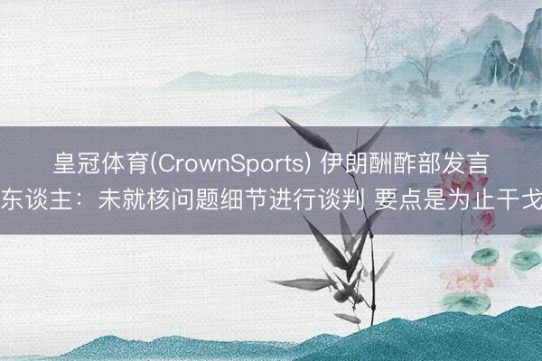 皇冠体育(CrownSports) 伊朗酬酢部发言东谈主：未就核问题细节进行谈判 要点是为止干戈