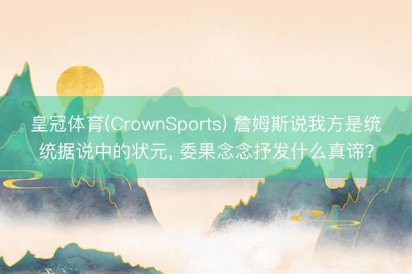 皇冠体育(CrownSports) 詹姆斯说我方是统统据说中的状元， 委果念念抒发什么真谛?