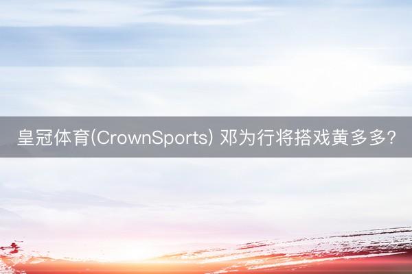 皇冠体育(CrownSports) 邓为行将搭戏黄多多?