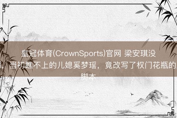 皇冠体育(CrownSports)官网 梁安琪没思到,当初瞧不上的儿媳奚梦瑶,竟改写了权门花瓶的脚本