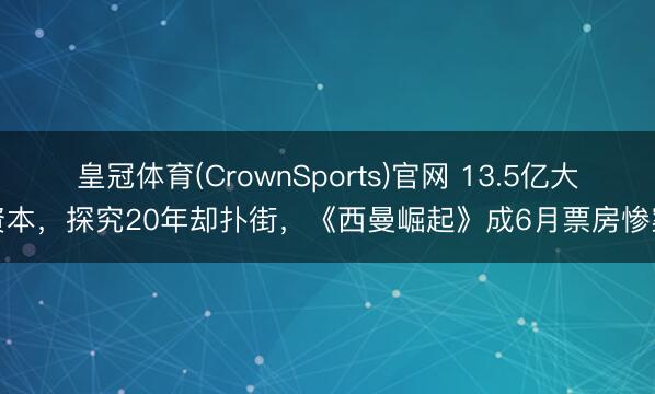 皇冠体育(CrownSports)官网 13.5亿大资本，探究20年却扑街，《西曼崛起》成6月票房惨案
