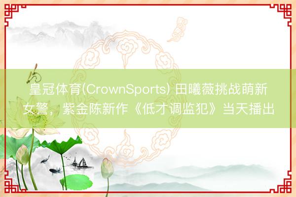 皇冠体育(CrownSports) 田曦薇挑战萌新女警，紫金陈新作《低才调监犯》当天播出