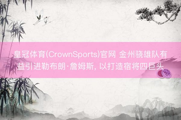 皇冠体育(CrownSports)官网 金州骁雄队有益引进勒布朗·詹姆斯， 以打造宿将四巨头