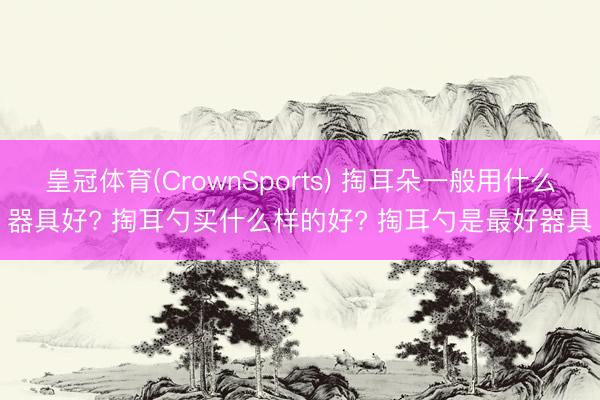 皇冠体育(CrownSports) 掏耳朵一般用什么器具好? 掏耳勺买什么样的好? 掏耳勺是最好器具