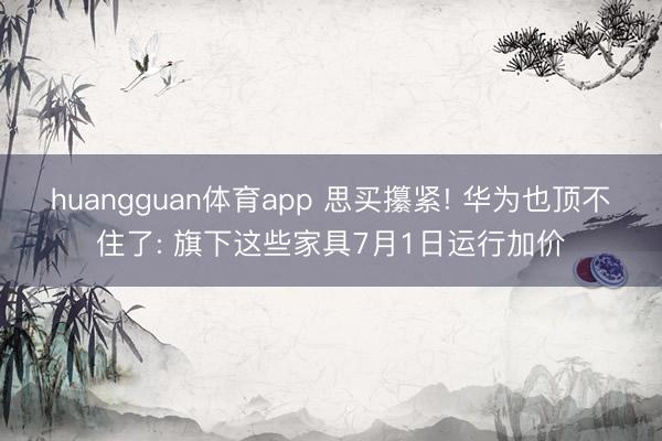 huangguan体育app 思买攥紧! 华为也顶不住了: 旗下这些家具7月1日运行加价