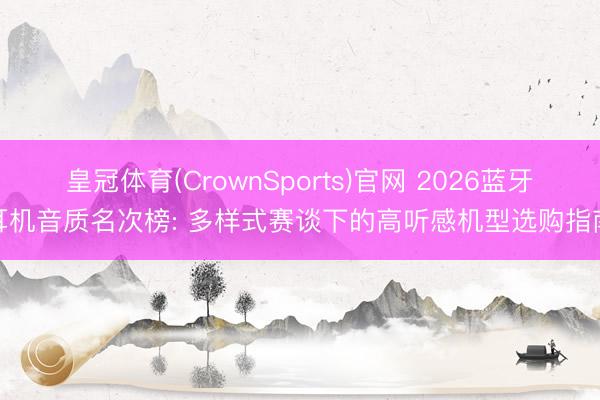 皇冠体育(CrownSports)官网 2026蓝牙耳机音质名次榜: 多样式赛谈下的高听感机型选购指南
