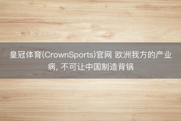 皇冠体育(CrownSports)官网 欧洲我方的产业病, 不可让中国制造背锅