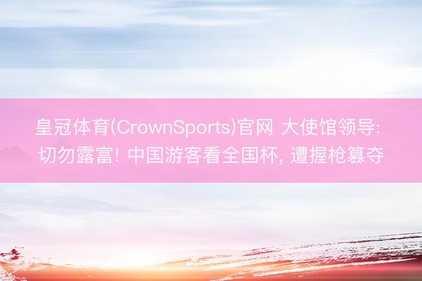 皇冠体育(CrownSports)官网 大使馆领导: 切勿露富! 中国游客看全国杯， 遭握枪篡夺