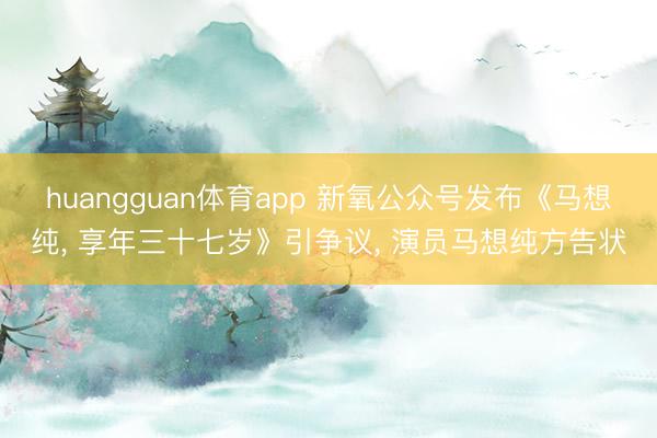 huangguan体育app 新氧公众号发布《马想纯， 享年三十七岁》引争议， 演员马想纯方告状