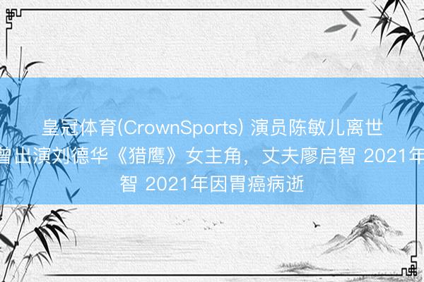 皇冠体育(CrownSports) 演员陈敏儿离世 享年65岁 曾出演刘德华《猎鹰》女主角，丈夫廖启智 2021年因胃癌病逝
