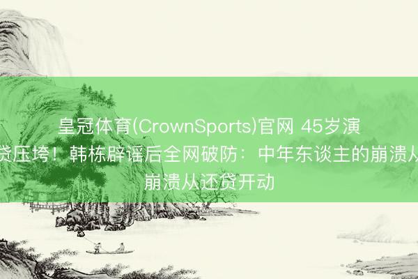 皇冠体育(CrownSports)官网 45岁演员哭诉房贷压垮！韩栋辟谣后全网破防：中年东谈主的崩溃从还贷开动