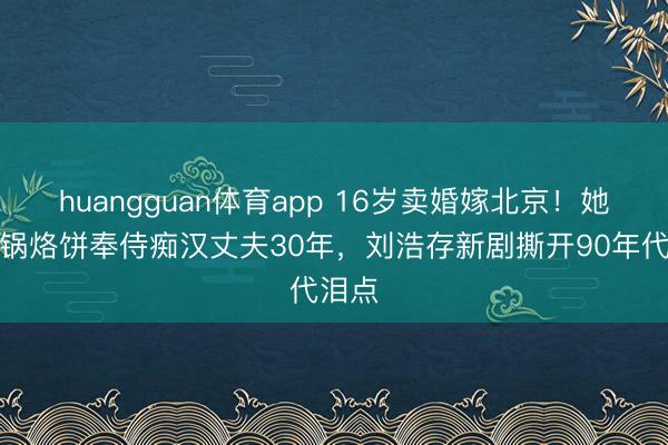 huangguan体育app 16岁卖婚嫁北京！她靠一锅烙饼奉侍痴汉丈夫30年，刘浩存新剧撕开90年代泪点