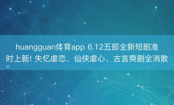 huangguan体育app 6.12五部全新短剧准时上新! 失忆虐恋、仙侠虐心、古言爽剧全消散