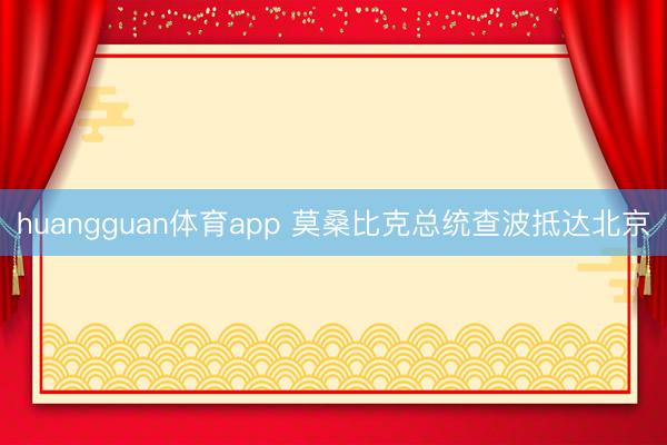 huangguan体育app 莫桑比克总统查波抵达北京