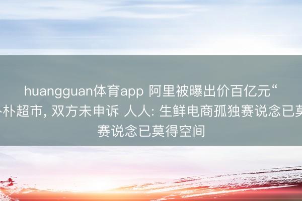 huangguan体育app 阿里被曝出价百亿元“竞购”朴朴超市， 双方未申诉 人人: 生鲜电商孤独赛说念已莫得空间