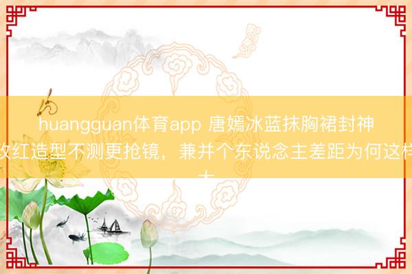huangguan体育app 唐嫣冰蓝抹胸裙封神，玫红造型不测更抢镜，兼并个东说念主差距为何这样大