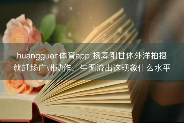 huangguan体育app 杨幂刚甘休外洋拍摄就赶场广州动作,生图流出这现象什么水平