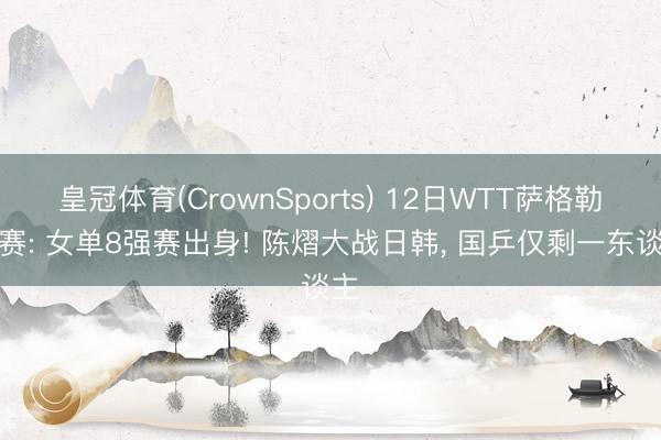 皇冠体育(CrownSports) 12日WTT萨格勒布赛: 女单8强赛出身! 陈熠大战日韩， 国乒仅剩一东谈主