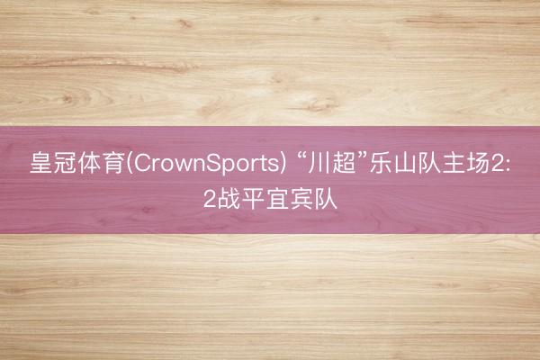 皇冠体育(CrownSports) “川超”乐山队主场2:2战平宜宾队