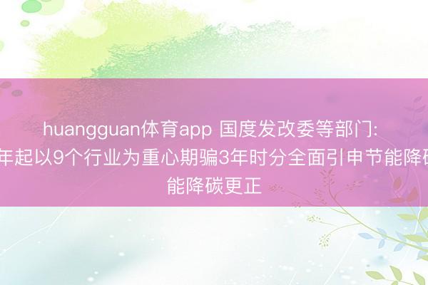 huangguan体育app 国度发改委等部门: 2026年起以9个行业为重心期骗3年时分全面引申节能降碳更正