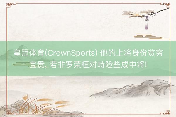 皇冠体育(CrownSports) 他的上将身份贫穷宝贵， 若非罗荣桓对峙险些成中将!