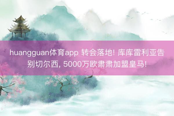 huangguan体育app 转会落地! 库库雷利亚告别切尔西， 5000万欧肃肃加盟皇马!