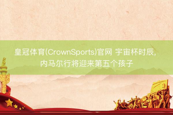 皇冠体育(CrownSports)官网 宇宙杯时辰， 内马尔行将迎来第五个孩子
