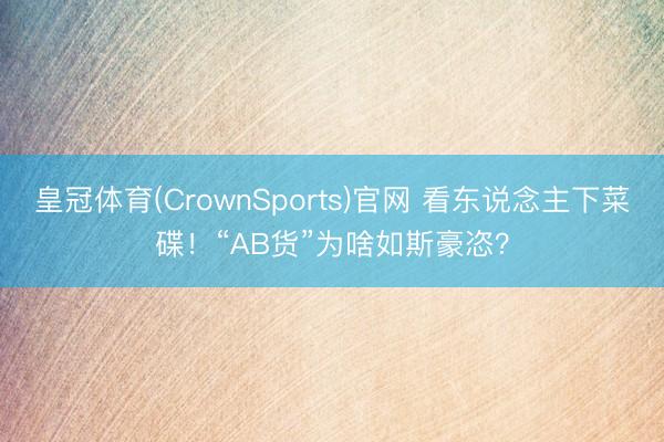 皇冠体育(CrownSports)官网 看东说念主下菜碟！“AB货”为啥如斯豪恣？