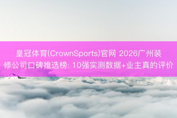 皇冠体育(CrownSports)官网 2026广州装修公司口碑推选榜: 10强实测数据+业主真的评价