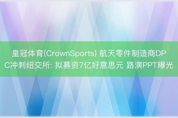皇冠体育(CrownSports) 航天零件制造商DPC冲刺纽交所: 拟募资7亿好意思元 路演PPT曝光